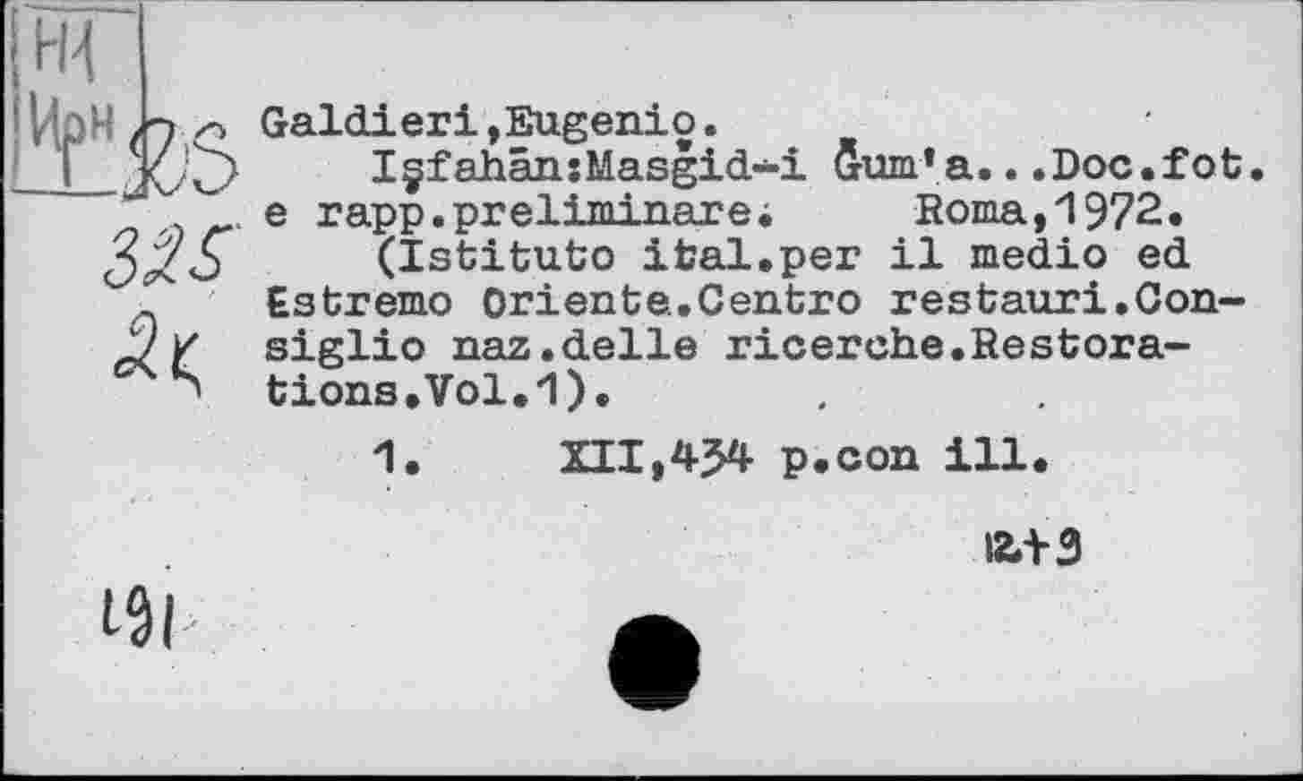 ﻿Galdieri»Eugenio.
I§fahân:Masgid-i Gurn'a...Doc.fot. e rapp.preliminare;	Borna,1972.
(Istituto ifcal.per il medio ed Estremo Oriente.Centro restauri.Consiglio naz.delle ricerche.Restorations. Vol. 1).
1.	XII,454 p.con ill.
І2Л-3